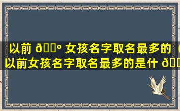 以前 🌺 女孩名字取名最多的（以前女孩名字取名最多的是什 🐅 么）